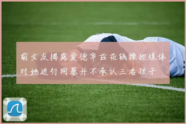 前女友揭露爱德华兹花钱操控媒体对她进行网暴并不承认三名孩子