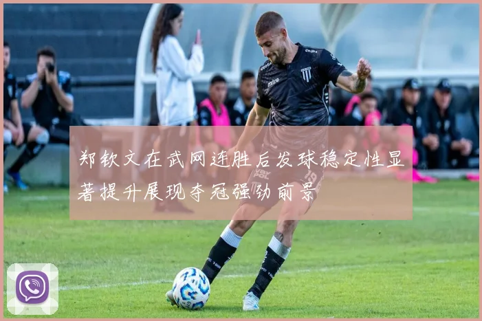 郑钦文在武网连胜后发球稳定性显著提升展现夺冠强劲前景