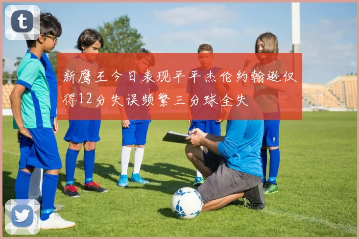 新鹰王今日表现平平杰伦约翰逊仅得12分失误频繁三分球全失