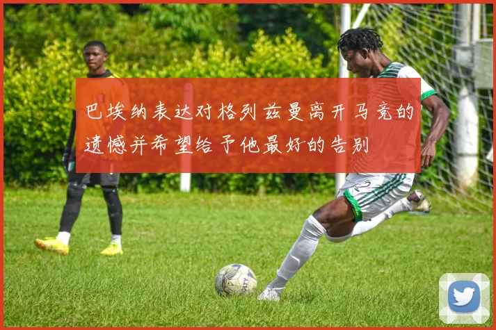 巴埃纳表达对格列兹曼离开马竞的遗憾并希望给予他最好的告别