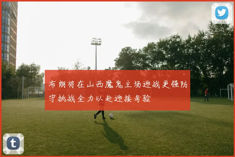 布朗将在山西魔鬼主场迎战更强防守挑战全力以赴迎接考验
