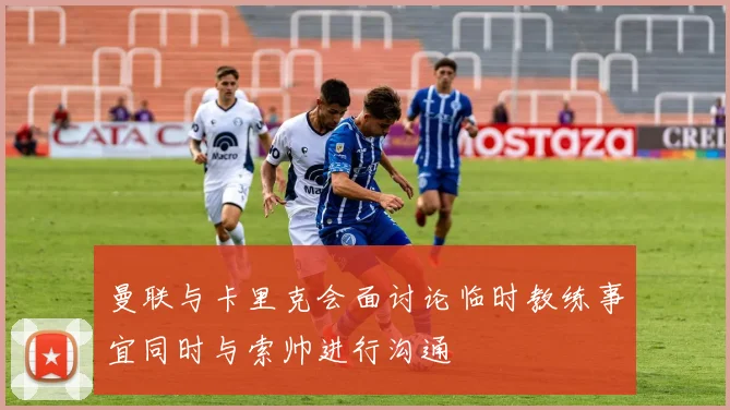 曼联与卡里克会面讨论临时教练事宜同时与索帅进行沟通