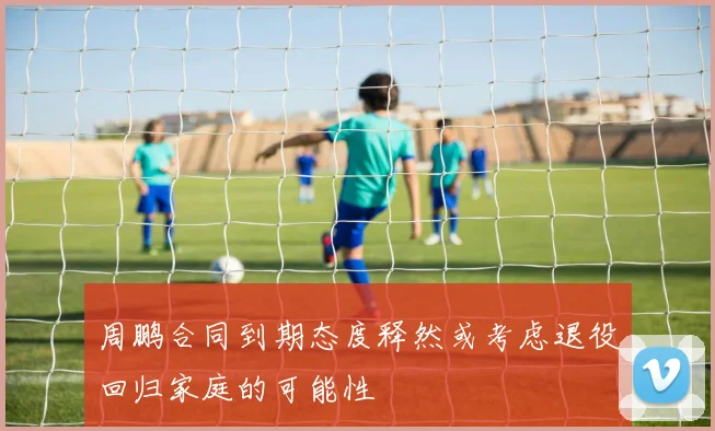 周鹏合同到期态度释然或考虑退役回归家庭的可能性