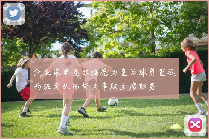 企业家里克尔梅愿为皇马球员重返西班牙队而努力争取主席职务