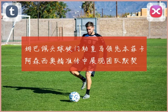 姆巴佩头球破门助皇马领先本菲卡阿森西奥精准传中展现团队默契